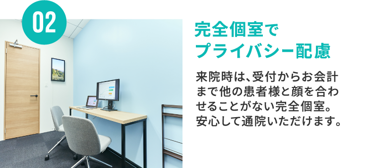 02 完全個室でプライバシー配慮 来院時は、受付からお会計まで他の患者様と顔を合わせることがない完全個室。安心して通院いただけます。