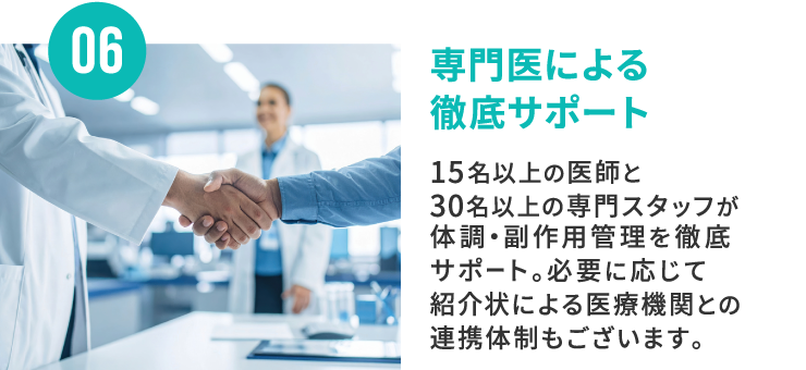 06 専門医による徹底サポート 15名以上の医師と30名以上の専門スタッフが体調・副作用管理を徹底サポート。必要に応じて紹介状による医療機関との連携体制もございます。